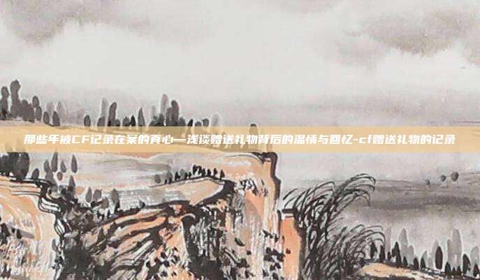 那些年被CF记录在案的真心—浅谈赠送礼物背后的温情与回忆-cf赠送礼物的记录