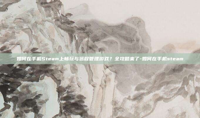 如何在手机Steam上畅玩与远程管理游戏？全攻略来了-如何在手机steam