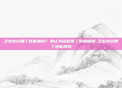 卫生巾过期了还能用吗？别让节俭伤害了你的健康-卫生巾过期了还能用吗
