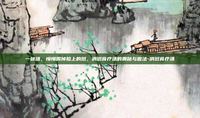 一碗汤，慢慢喝掉脸上的斑，消斑食疗汤的奥秘与做法-消斑食疗汤