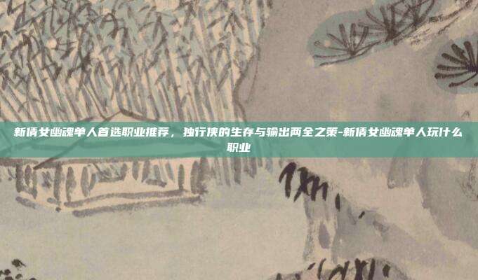 新倩女幽魂单人首选职业推荐，独行侠的生存与输出两全之策-新倩女幽魂单人玩什么职业