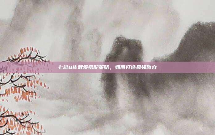 七雄Q传武将搭配策略，如何打造最强阵容