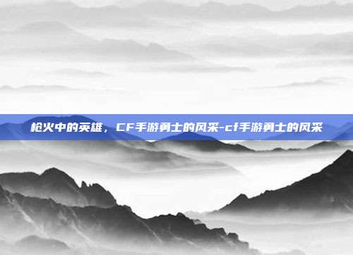 枪火中的英雄，CF手游勇士的风采-cf手游勇士的风采