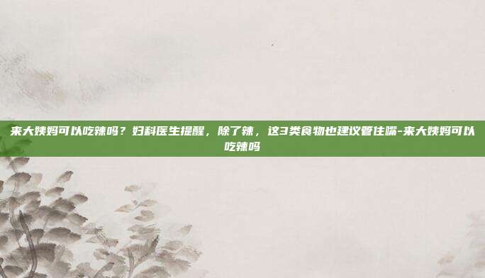 来大姨妈可以吃辣吗？妇科医生提醒，除了辣，这3类食物也建议管住嘴-来大姨妈可以吃辣吗