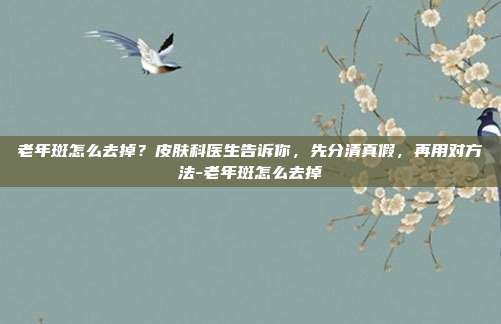 老年斑怎么去掉？皮肤科医生告诉你，先分清真假，再用对方法-老年斑怎么去掉