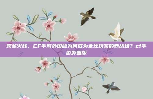 跨越火线，CF手游外国版为何成为全球玩家的新战场？cf手游外国版