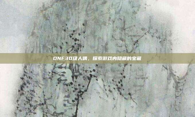 DNF30级人偶，探索游戏内隐藏的宝藏