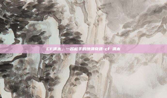 CF清末，一名枪手的晚清奇遇-cf 清末
