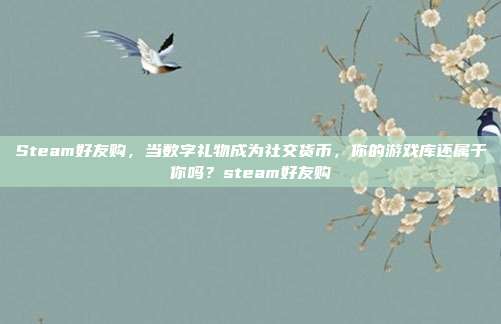 Steam好友购，当数字礼物成为社交货币，你的游戏库还属于你吗？steam好友购