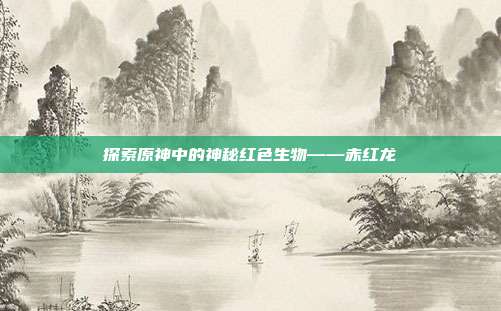 探索原神中的神秘红色生物——赤红龙