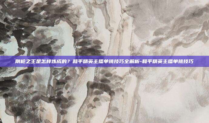 刚枪之王是怎样炼成的？和平精英主播单挑技巧全解析-和平精英主播单挑技巧