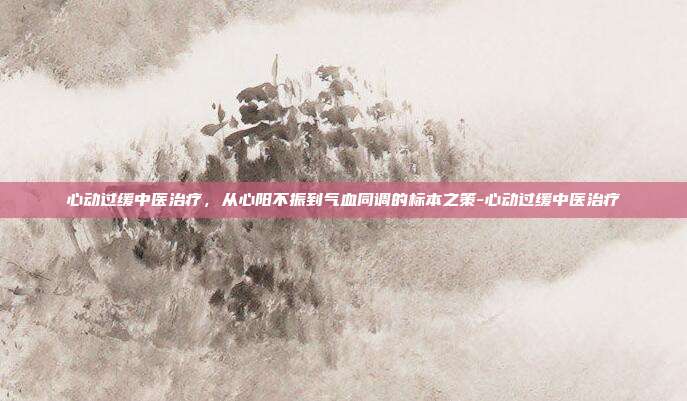 心动过缓中医治疗，从心阳不振到气血同调的标本之策-心动过缓中医治疗