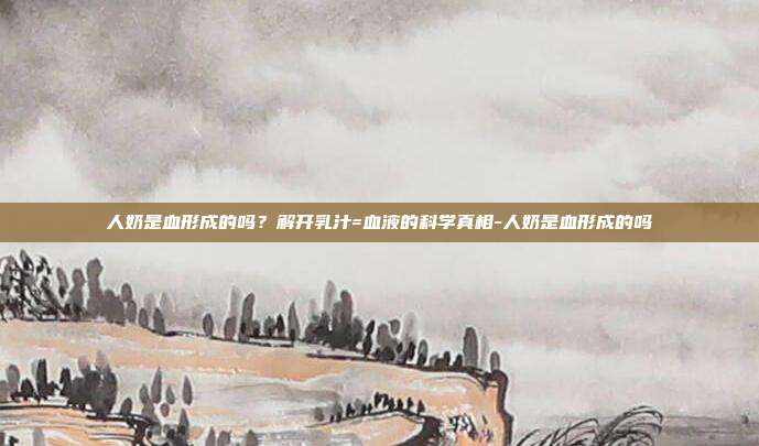 人奶是血形成的吗？解开乳汁=血液的科学真相-人奶是血形成的吗