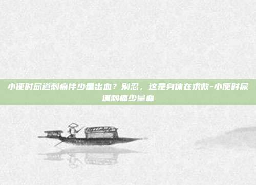 小便时尿道刺痛伴少量出血？别忍，这是身体在求救-小便时尿道刺痛少量血