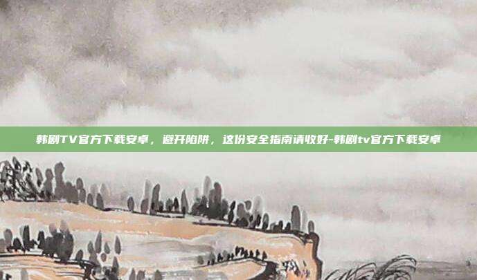 韩剧TV官方下载安卓，避开陷阱，这份安全指南请收好-韩剧tv官方下载安卓