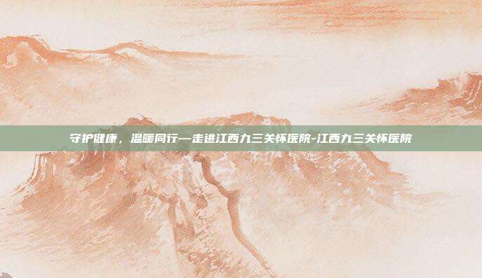 守护健康，温暖同行—走进江西九三关怀医院-江西九三关怀医院