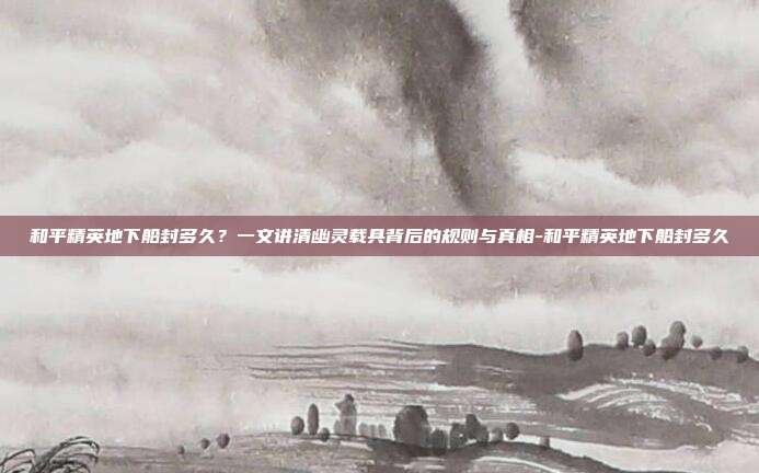 和平精英地下船封多久？一文讲清幽灵载具背后的规则与真相-和平精英地下船封多久