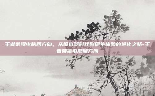 王者荣耀电脑版方向，从模拟器时代到原生体验的进化之路-王者荣耀电脑版方向