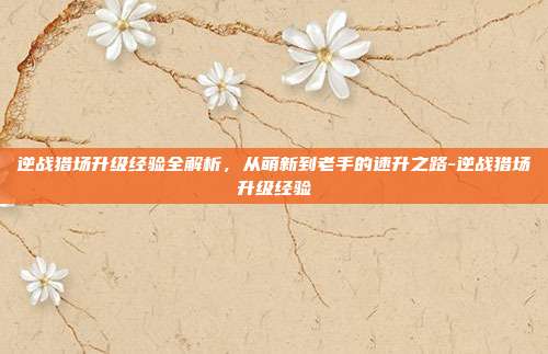 逆战猎场升级经验全解析，从萌新到老手的速升之路-逆战猎场升级经验