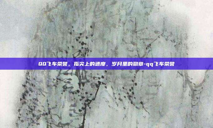 QQ飞车荣誉，指尖上的速度，岁月里的勋章-qq飞车荣誉