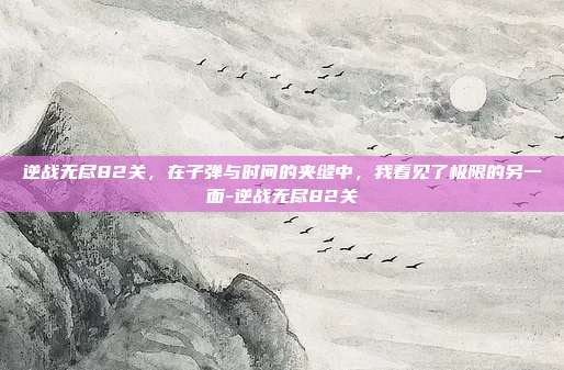 逆战无尽82关，在子弹与时间的夹缝中，我看见了极限的另一面-逆战无尽82关