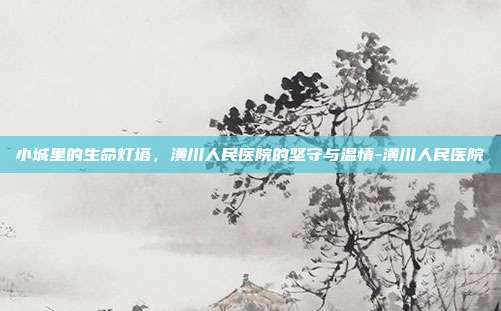 小城里的生命灯塔，潢川人民医院的坚守与温情-潢川人民医院