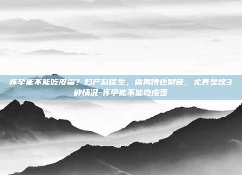 怀孕能不能吃皮蛋？妇产科医生，嘴再馋也别碰，尤其是这3种情况-怀孕能不能吃皮蛋