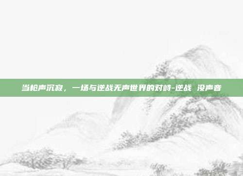 当枪声沉寂，一场与逆战无声世界的对峙-逆战 没声音