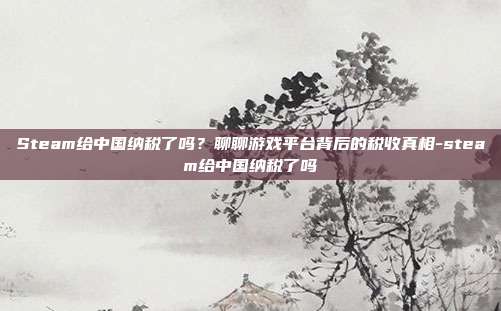 Steam给中国纳税了吗？聊聊游戏平台背后的税收真相-steam给中国纳税了吗