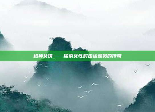 枪神女侠——探索女性射击运动员的传奇