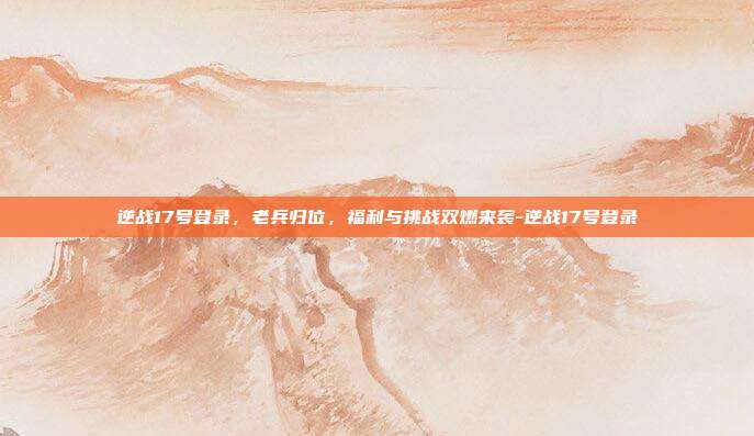 逆战17号登录，老兵归位，福利与挑战双燃来袭-逆战17号登录