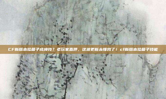 CF新版本捡箱子成神技？老玩家直呼，这波更新太懂我了！cf新版本捡箱子技能