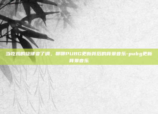 当吃鸡的旋律变了调，聊聊PUBG更新背后的背景音乐-pubg更新背景音乐