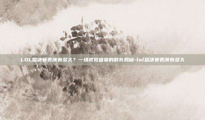 LOL总决赛表演有多久？一场视觉盛宴的时长揭秘-lol总决赛表演有多久