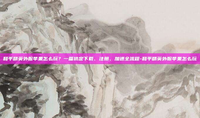 和平精英外服苹果怎么玩？一篇搞定下载、注册、加速全流程-和平精英外服苹果怎么玩