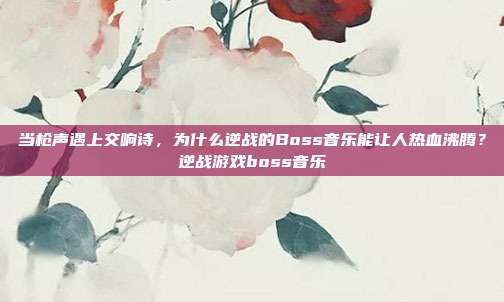 当枪声遇上交响诗，为什么逆战的Boss音乐能让人热血沸腾？逆战游戏boss音乐