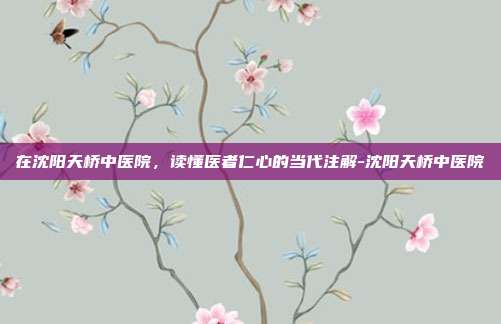 在沈阳天桥中医院，读懂医者仁心的当代注解-沈阳天桥中医院