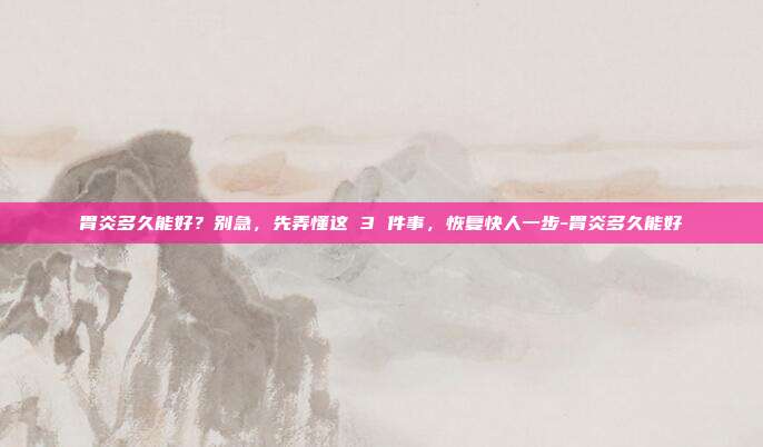胃炎多久能好？别急，先弄懂这 3 件事，恢复快人一步-胃炎多久能好