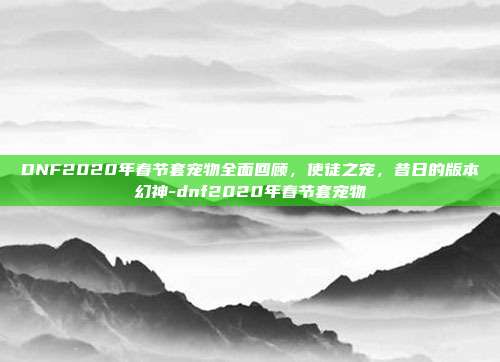 DNF2020年春节套宠物全面回顾，使徒之宠，昔日的版本幻神-dnf2020年春节套宠物