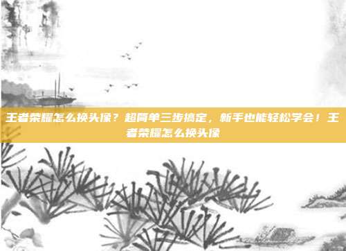 王者荣耀怎么换头像？超简单三步搞定，新手也能轻松学会！王者荣耀怎么换头像