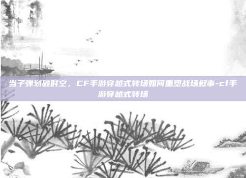 当子弹划破时空，CF手游穿越式转场如何重塑战场叙事-cf手游穿越式转场