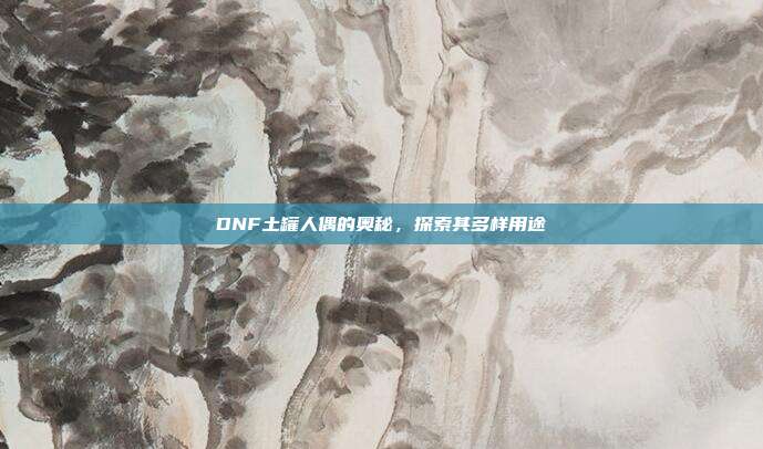 DNF土罐人偶的奥秘，探索其多样用途
