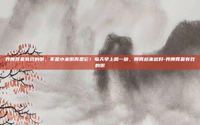 养脾胃最有效的粥，不是小米粥而是它！每天早上喝一碗，脾胃越来越好-养脾胃最有效的粥
