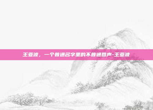 王亚波，一个普通名字里的不普通回声-王亚波