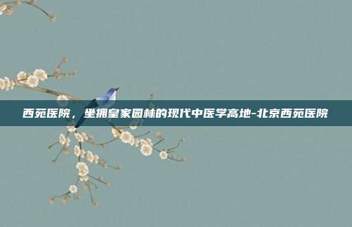 西苑医院，坐拥皇家园林的现代中医学高地-北京西苑医院