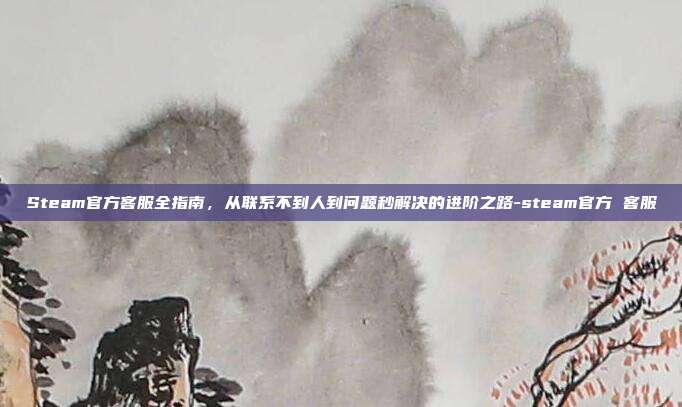 Steam官方客服全指南，从联系不到人到问题秒解决的进阶之路-steam官方 客服