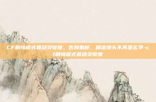 CF剧情模式最稳灵敏度，告别飘枪，精准爆头不再是玄学-cf剧情模式最稳灵敏度