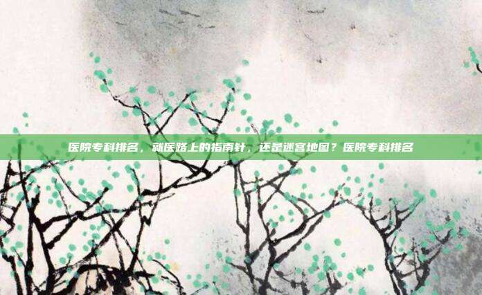 医院专科排名，就医路上的指南针，还是迷宫地图？医院专科排名