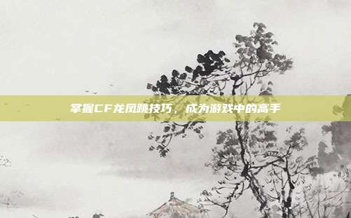 掌握CF龙凤跳技巧，成为游戏中的高手