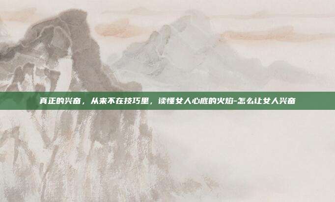 真正的兴奋，从来不在技巧里，读懂女人心底的火焰-怎么让女人兴奋